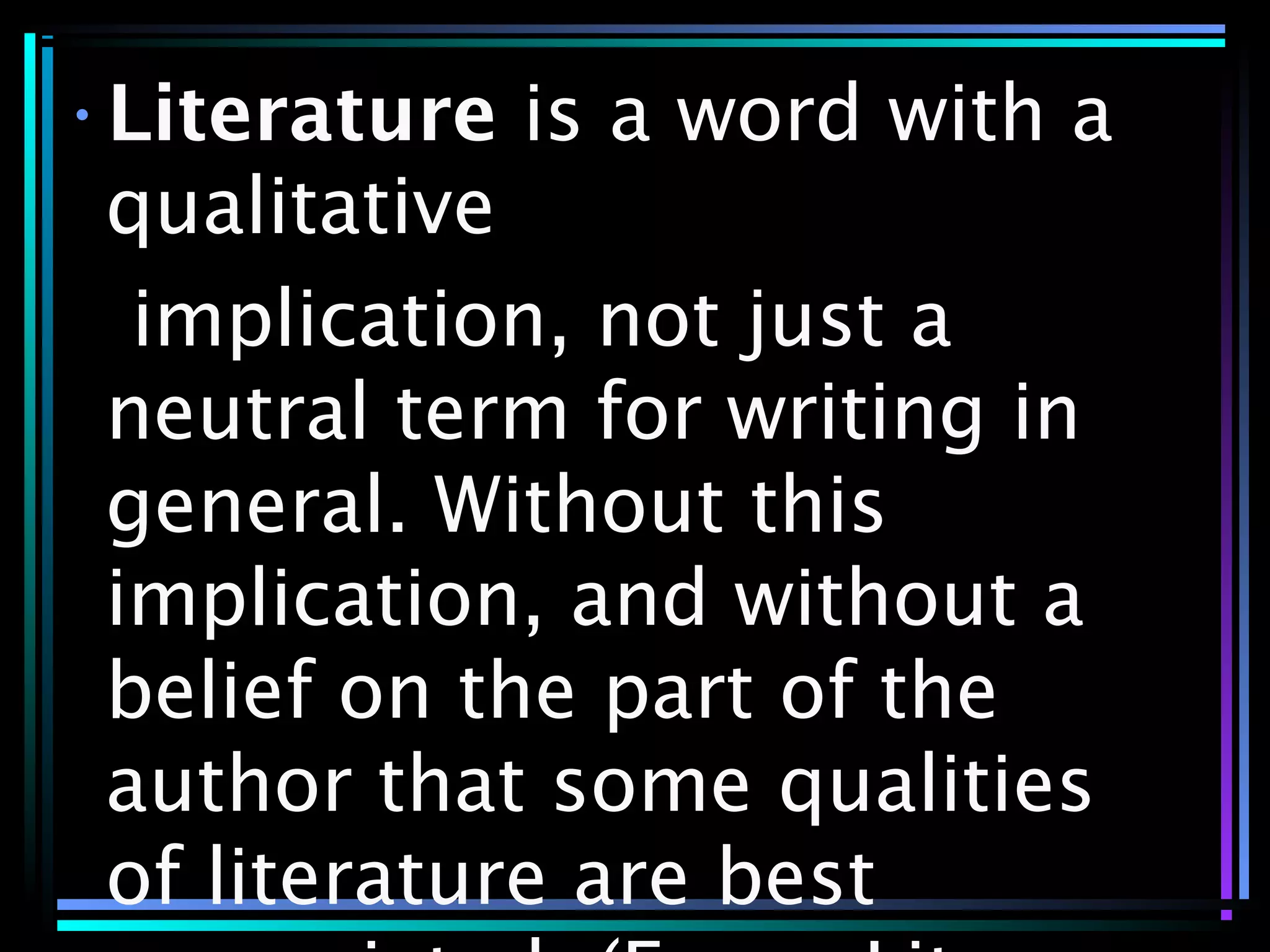 •Literature is a word with a
qualitative
implication, not just a
neutral term for writing in
general. Without this
implication, and without a
belief on the part of the
author that some qualities
of literature are best