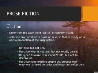 PROSE FICTION
Fiction
– came from the Latin word “fictio” or counter-fitting.
- refers to any narrative in prose or in verse that is wholly or in
part a production of the imagination.
- Not true but not lies.
- Describe what is not real, but not totally unreal.
- Designed to make us respond “as if”, but not to
deceive us.
- Describe none-existing people but produce real
emotions, altered behavior and important reflections.
 