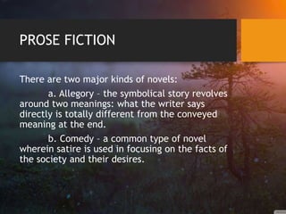 PROSE FICTION
There are two major kinds of novels:
a. Allegory – the symbolical story revolves
around two meanings: what the writer says
directly is totally different from the conveyed
meaning at the end.
b. Comedy – a common type of novel
wherein satire is used in focusing on the facts of
the society and their desires.
 