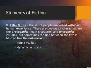 Elements of Fiction
D. CHARACTER – the set of people embodied within a
human experience. There are two major characters are
the protagonist (main character) and antagonist
(villain), but sometimes the line between the two is
blurred like the anti-hero.
- round vs. flat
- dynamic vs. static
 