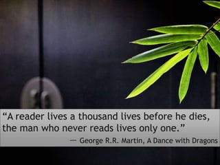 “A reader lives a thousand lives before he dies,
the man who never reads lives only one.”
― George R.R. Martin, A Dance with Dragons
 