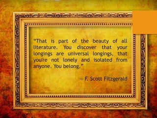 “That is part of the beauty of all
literature. You discover that your
longings are universal longings, that
you're not lonely and isolated from
anyone. You belong.”
― F. Scott Fitzgerald
 