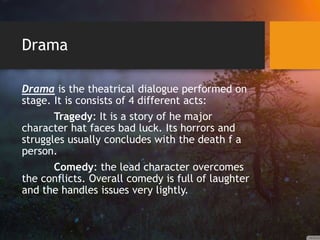 Drama
Drama is the theatrical dialogue performed on
stage. It is consists of 4 different acts:
Tragedy: It is a story of he major
character hat faces bad luck. Its horrors and
struggles usually concludes with the death f a
person.
Comedy: the lead character overcomes
the conflicts. Overall comedy is full of laughter
and the handles issues very lightly.
 