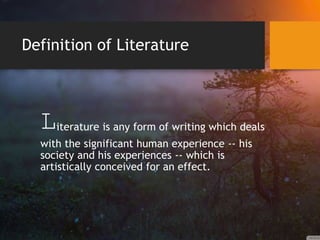 Definition of Literature
Literature is any form of writing which deals
with the significant human experience -- his
society and his experiences -- which is
artistically conceived for an effect.
 