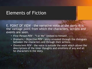Elements of Fiction
E. POINT OF VIEW – the narrative voice of the story. It is
the vantage point from which the characters, actions and
events are seen.
• First Person POV – “I or We” limited to himself.
• Dramatic/ Objective POV – story revealed through the dialogues
between the characters and through their actions.
• Omniscient POV – the voice is outside the work which allows the
descriptions of the inner thoughts and emotions of any and all
he characters in the story.
 
