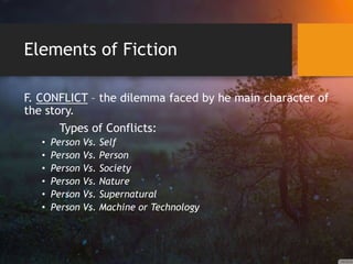 Elements of Fiction
F. CONFLICT – the dilemma faced by he main character of
the story.
Types of Conflicts:
• Person Vs. Self
• Person Vs. Person
• Person Vs. Society
• Person Vs. Nature
• Person Vs. Supernatural
• Person Vs. Machine or Technology
 