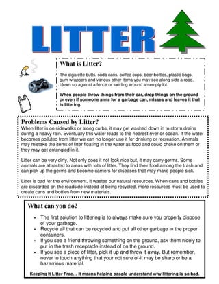What is Litter?
                   The cigarette butts, soda cans, coffee cups, beer bottles, plastic bags,
                   gum wrappers and various other items you may see along side a road,
                   blown up against a fence or swirling around an empty lot.

                   When people throw things from their car, drop things on the ground
                   or even if someone aims for a garbage can, misses and leaves it that
                   is littering.



Problems Caused by Litter?
When litter is on sidewalks or along curbs, it may get washed down in to storm drains
during a heavy rain. Eventually this water leads to the nearest river or ocean. If the water
becomes polluted from litter we can no longer use it for drinking or recreation. Animals
may mistake the items of litter floating in the water as food and could choke on them or
they may get entangled in it.

Litter can be very dirty. Not only does it not look nice but, it may carry germs. Some
animals are attracted to areas with lots of litter. They find their food among the trash and
can pick up the germs and become carriers for diseases that may make people sick.

Litter is bad for the environment. It wastes our natural resources. When cans and bottles
are discarded on the roadside instead of being recycled, more resources must be used to
create cans and bottles from new materials.


   What can you do?
      •   The first solution to littering is to always make sure you properly dispose
          of your garbage.
      •   Recycle all that can be recycled and put all other garbage in the proper
          containers.
      •   If you see a friend throwing something on the ground, ask them nicely to
          put in the trash receptacle instead of on the ground.
      •   If you see a piece of litter, pick it up and throw it away. But remember,
          never to touch anything that your not sure of-it may be sharp or be a
          hazardous material.

    Keeping It Litter Free… It means helping people understand why littering is so bad.
 