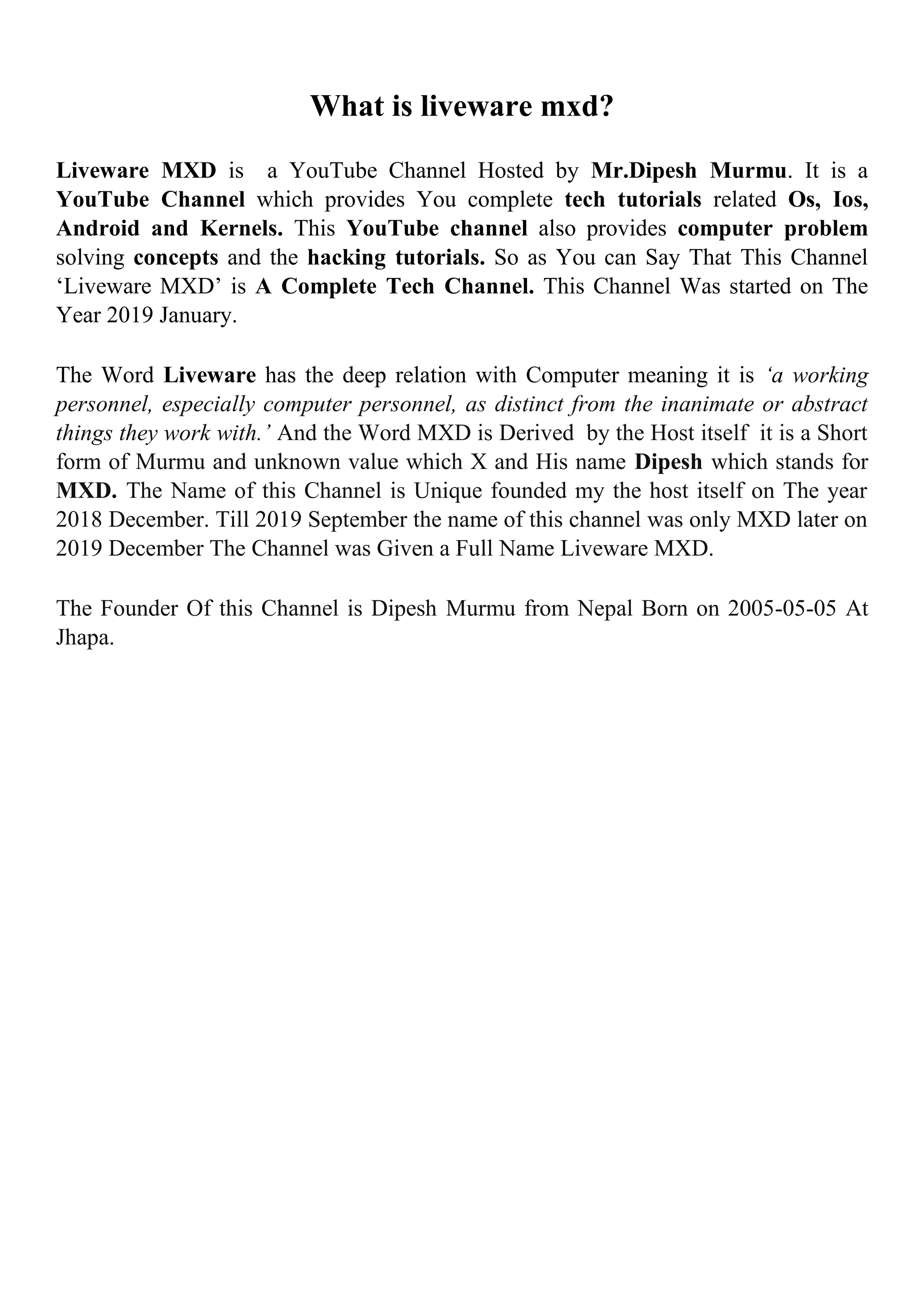 What is liveware mxd?
Liveware MXD is a YouTube Channel Hosted by Mr.Dipesh Murmu. It is a
YouTube Channel which provides You complete tech tutorials related Os, Ios,
Android and Kernels. This YouTube channel also provides computer problem
solving concepts and the hacking tutorials. So as You can Say That This Channel
‘Liveware MXD’ is A Complete Tech Channel. This Channel Was started on The
Year 2019 January.
The Word Liveware has the deep relation with Computer meaning it is ‘a working
personnel, especially computer personnel, as distinct from the inanimate or abstract
things they work with.’ And the Word MXD is Derived by the Host itself it is a Short
form of Murmu and unknown value which X and His name Dipesh which stands for
MXD. The Name of this Channel is Unique founded my the host itself on The year
2018 December. Till 2019 September the name of this channel was only MXD later on
2019 December The Channel was Given a Full Name Liveware MXD.
The Founder Of this Channel is Dipesh Murmu from Nepal Born on 2005-05-05 At
Jhapa.