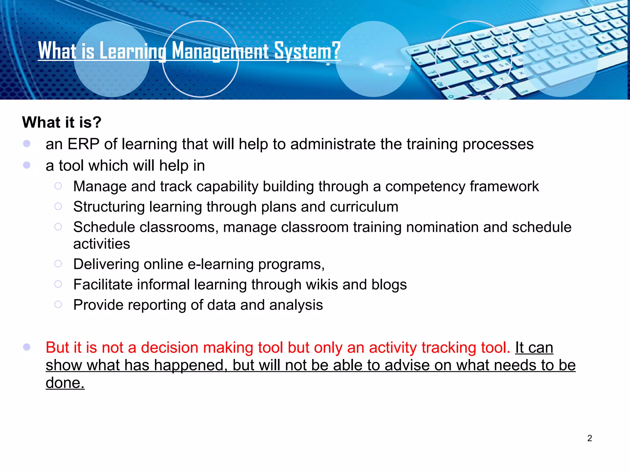 What is Learning Management System? What it is? an ERP of learning that will help to administrate the training processes  a tool which will help in  Manage and track capability building through a competency framework Structuring learning through plans and curriculum Schedule classrooms, manage classroom training nomination and schedule activities Delivering online e-learning programs,  Facilitate informal learning through wikis and blogs Provide reporting of data and analysis  But it is not a decision making tool but only an activity tracking tool.  It can show what has happened, but will not be able to advise on what needs to be done. 