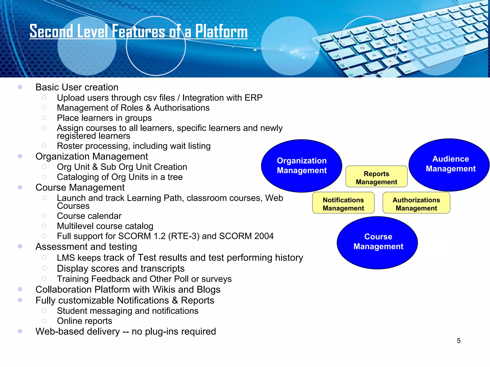 Second Level Features of a Platform Basic User creation Upload users through csv files / Integration with ERP Management of Roles & Authorisations Place learners in groups Assign courses to all learners, specific learners and newly registered learners Roster processing, including wait listing  Organization Management Org Unit & Sub Org Unit Creation Cataloging of Org Units in a tree Course Management Launch and track Learning Path, classroom courses, Web Courses Course calendar  Multilevel course catalog Full support for SCORM 1.2 (RTE-3) and SCORM 2004 Assessment and testing  LMS keeps  track of Test results and test performing history Display scores and transcripts Training Feedback and Other Poll or surveys Collaboration Platform with Wikis and Blogs Fully customizable Notifications & Reports Student messaging and notifications  Online reports Web-based delivery -- no plug-ins required Organization Management Audience Management Course   Management Reports Management Authorizations Management Notifications Management 