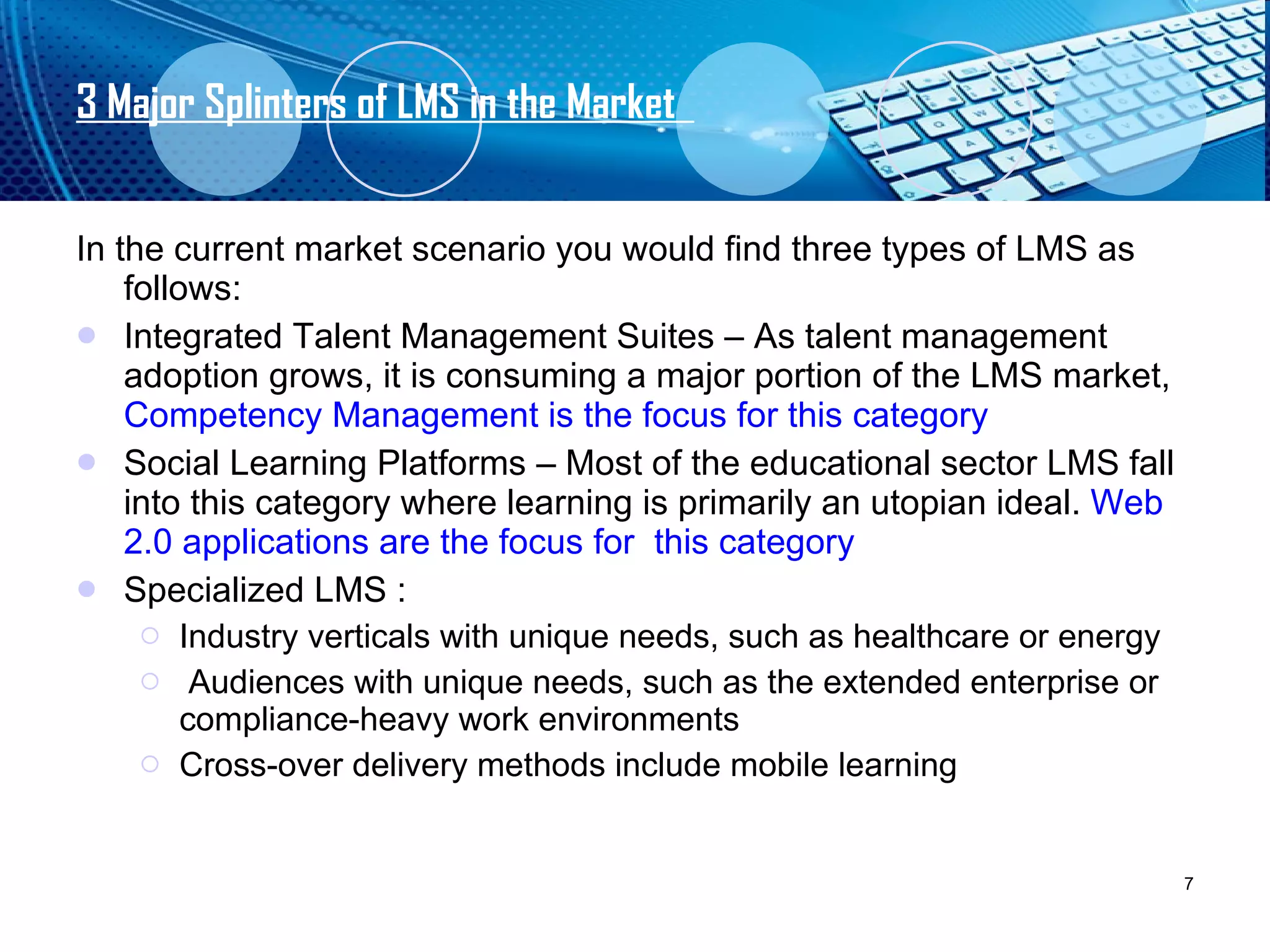 3 Major Splinters of LMS in the Market  In the current market scenario you would find three types of LMS as follows: Integrated Talent Management Suites – As talent management adoption grows, it is consuming a major portion of the LMS market,  Competency Management is the focus for this category Social Learning Platforms – Most of the educational sector LMS fall into this category where learning is primarily an utopian ideal.  Web 2.0 applications are the focus for  this category Specialized LMS : Industry verticals with unique needs, such as healthcare or energy Audiences with unique needs, such as the extended enterprise or compliance-heavy work environments Cross-over delivery methods include mobile learning 