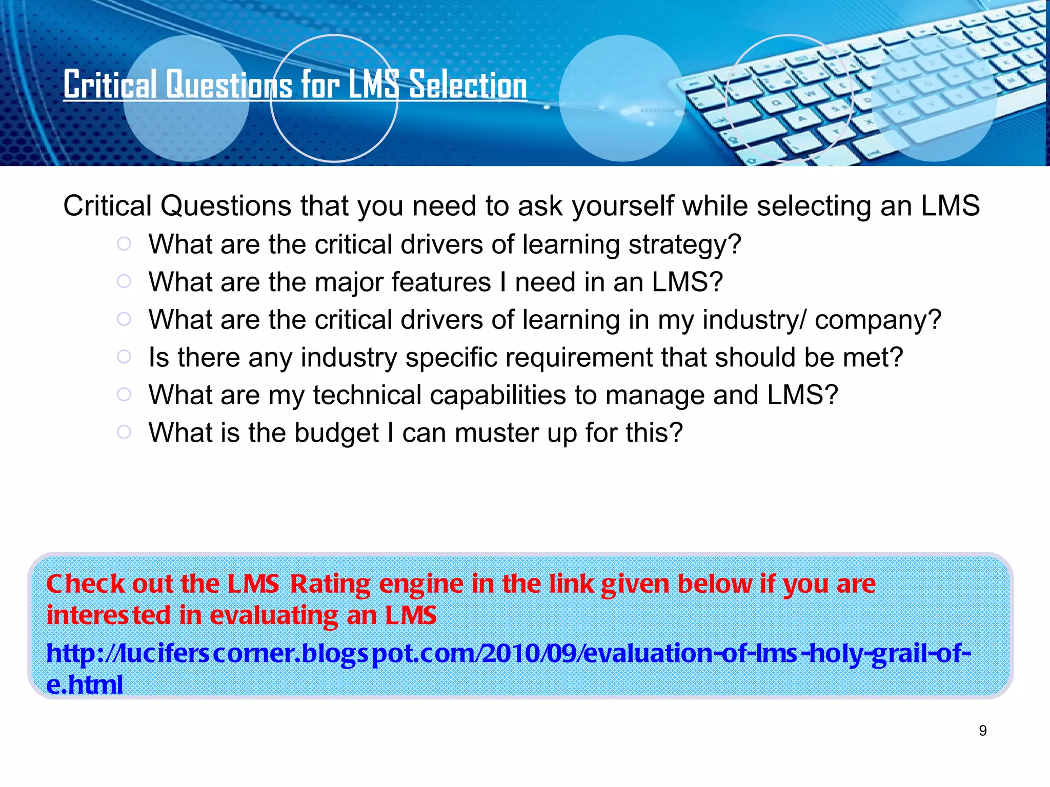 Critical Questions for LMS Selection Critical Questions that you need to ask yourself while selecting an LMS What are the critical drivers of learning strategy? What are the major features I need in an LMS? What are the critical drivers of learning in my industry/ company? Is there any industry specific requirement that should be met? What are my technical capabilities to manage and LMS? What is the budget I can muster up for this? Check out the LMS Rating engine in the link given below if you are interested in evaluating an LMS  http://luciferscorner.blogspot.com/2010/09/evaluation-of-lms-holy-grail-of-e.html 