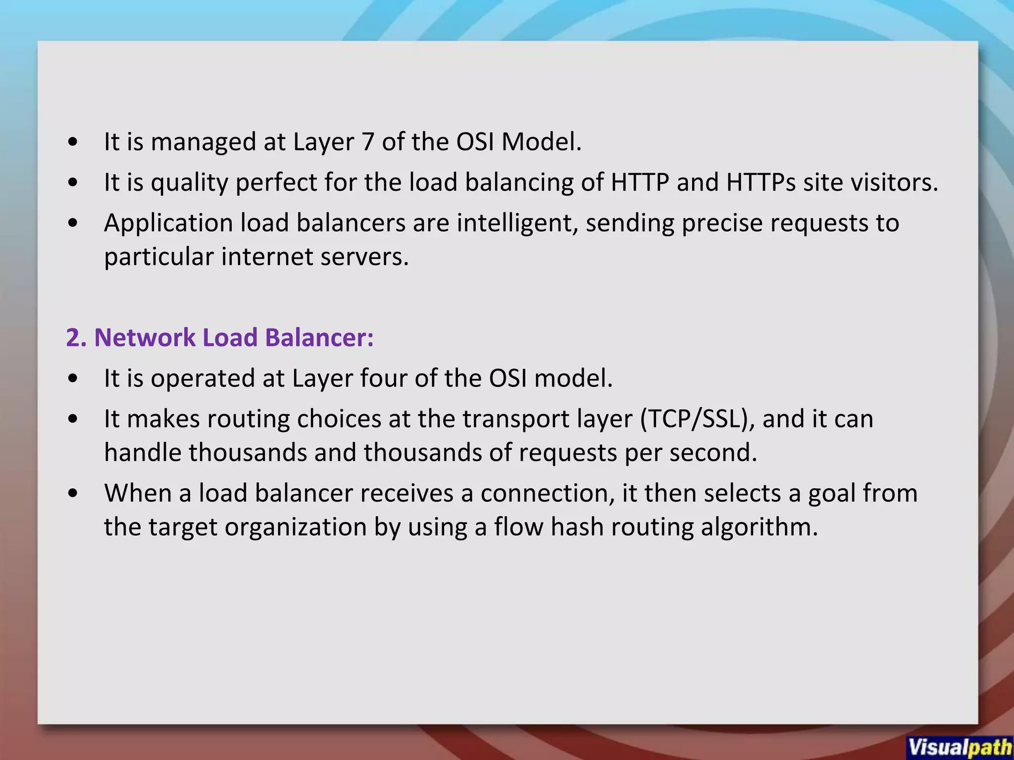 • It is managed at Layer 7 of the OSI Model.
• It is quality perfect for the load balancing of HTTP and HTTPs site visitors.
• Application load balancers are intelligent, sending precise requests to
particular internet servers.
2. Network Load Balancer:
• It is operated at Layer four of the OSI model.
• It makes routing choices at the transport layer (TCP/SSL), and it can
handle thousands and thousands of requests per second.
• When a load balancer receives a connection, it then selects a goal from
the target organization by using a flow hash routing algorithm.
 
