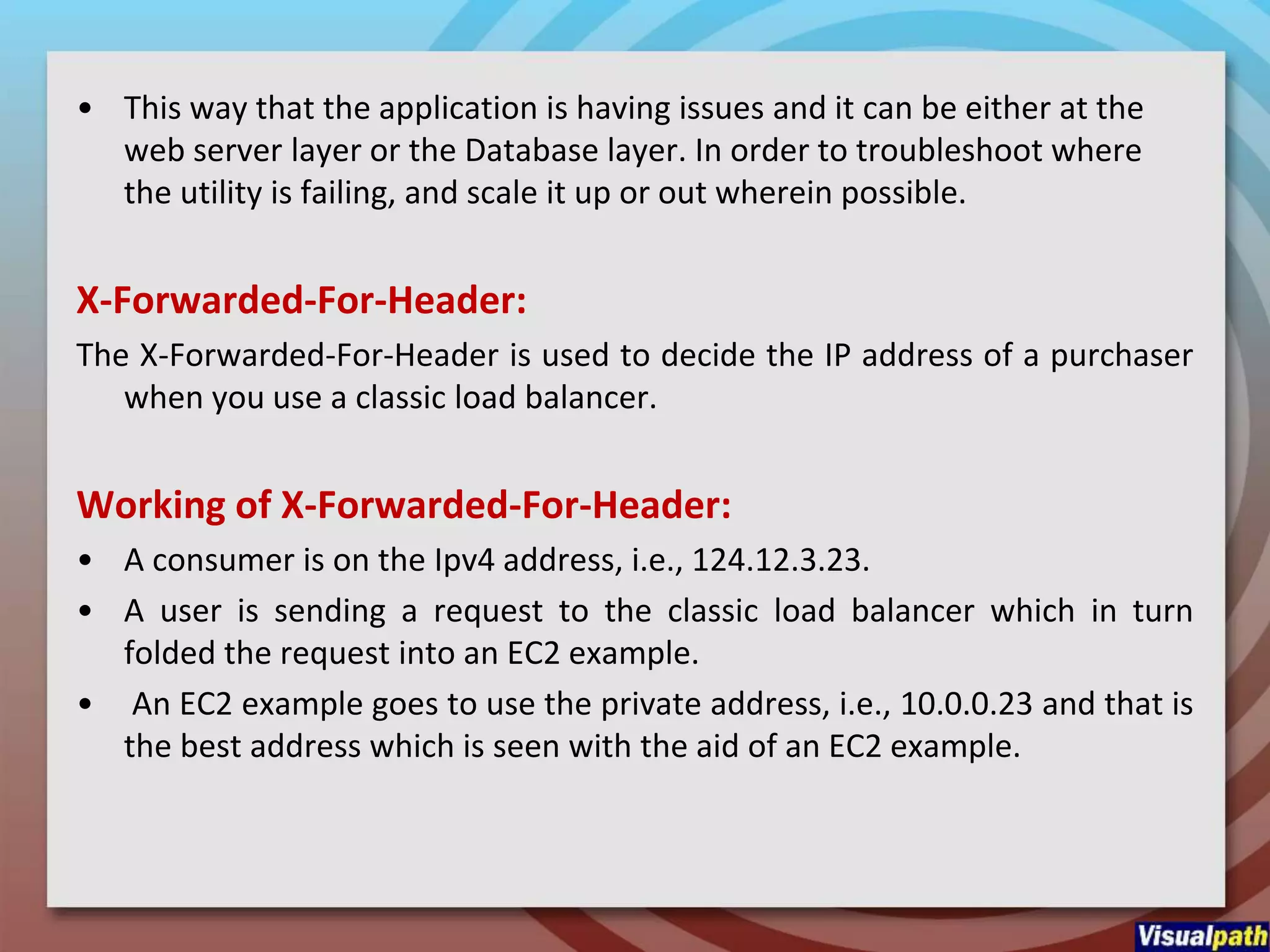 • This way that the application is having issues and it can be either at the
web server layer or the Database layer. In order to troubleshoot where
the utility is failing, and scale it up or out wherein possible.
X-Forwarded-For-Header:
The X-Forwarded-For-Header is used to decide the IP address of a purchaser
when you use a classic load balancer.
Working of X-Forwarded-For-Header:
• A consumer is on the Ipv4 address, i.e., 124.12.3.23.
• A user is sending a request to the classic load balancer which in turn
folded the request into an EC2 example.
• An EC2 example goes to use the private address, i.e., 10.0.0.23 and that is
the best address which is seen with the aid of an EC2 example.
 