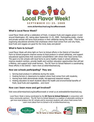 www.dcfarmtoschool.org/localflavorweek

What is Local Flavor Week?
Local Flavor Week will be a celebration of fresh, in-season fruits and veggies grown in and
around Washington, DC, taking place September 21-25, 2009. Participating public, charter
and private schools will serve local produce in their cafeterias during the week. They’re also
organizing educational activities that emphasize where food comes from and why fresh,
local fruits and veggies are good for the mind, body and planet!

What is Farm to School?
Local Flavor Week will shine light on Farm to School efforts in the District of Columbia!
Farm to School programs improve access to local produce in school cafeterias, and support
educational opportunities that reconnect schoolchildren with where their food comes from.
The goal is to link schools with local farms to serve healthy meals in school cafeterias,
improve student nutrition, provide health and nutrition education opportunities that will last
a lifetime, and support local small farmers. The DC Farm to School Network is coordinating
these efforts in the District – learn more at dcfarmtoschool.org.

How are schools participating? They are:
1.   Serving local produce in cafeterias during the week;
2.   Hosting farmers in classrooms to explore where food comes from with students;
3.   Having local chefs demonstrate simple, kid-approved seasonal recipes;
4.   Hosting educators to teach students about the health and environmental benefits of
     fresh, local fruits and vegetables… and more!

How can I learn more and get involved?
Visit www.dcfarmtoschool.org/localflavorweek or email us at andrea@dcfarmtoschool.org.

 Local Flavor Week is being coordinated by the DC Farm to School Network in conjunction with
 many community partners. The DC Farm to School Network is a coalition of advocates working to
  get more local produce into DC schools and to reconnect students with where food comes from.
                  Learn more about Farm to School in DC at dcfarmtoschool.org.
 