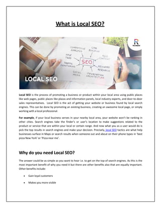 What is Local SEO?
Local SEO is the process of promoting a business or product within your local area using public places
like web pages, public places like plazas and information panels, local industry experts, and door-to-door
sales representatives. Local SEO is the act of getting your website or business found by local search
engines. This can be done by promoting an existing business, creating an awesome local page, or simply
working with a local professional.
For example, if your local business serves in your nearby local area, your website won’t be ranking in
other cities. Search engines take the finder’s or user’s location to make suggestions related to the
product or service that are within your local or certain range. And now what you as a user would do is
pick the top results in search engines and make your decision. Precisely, local SEO tactics are what help
businesses surface in Maps or search results when someone out and about on their phone types in ‘best
pizza New York’ or ‘Pizza near me’.
Why do you need Local SEO?
The answer could be as simple as you want to hear i.e. to get on the top of search engines. As this is the
most important benefit of why you need it but there are other benefits also that are equally important.
Other benefits include:
 Gain loyal customers
 Makes you more visible
 
