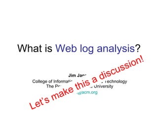 What is  Web log analysis ? Jim Jansen College of Information Sciences and Technology  The Pennsylvania State University  [email_address] Let’s make this a discussion! 