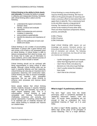 SCIENTIFIC REASONING & CRITICAL THINKING
cariejustine_estrellado@yahoo.com
Critical thinking is the ability to think clearly
and rationally. It includes the ability to engage
in reflective and independent thinking. Someone
with critical thinking skills is able to do the
following :
understand the logical connections
between ideas
identify, construct and evaluate
arguments
detect inconsistencies and common
mistakes in reasoning
solve problems systematically
identify the relevance and importance of
ideas
reflect on the justification of one's own
beliefs and values
Critical thinking is not a matter of accumulating
information. A person with a good memory and
who knows a lot of facts is not necessarily good
at critical thinking. A critical thinker is able to
deduce consequences from what he knows, and
he knows how to make use of information to
solve problems, and to seek relevant sources of
information to inform himself or herself.
Critical thinking should not be confused with
being argumentative or being critical of other
people. Although critical thinking skills can be
used in exposing fallacies and bad reasoning,
critical thinking can also play an important role in
cooperative reasoning and constructive tasks.
Critical thinking can help us acquire knowledge,
improve our theories, and strengthen
arguments. We can use critical thinking to
enhance work processes and improve social
institutions.
Some people believe that critical thinking
hinders creativity because it requires following
the rules of logic and rationality, but creativity
might require breaking rules. This is a
misconception. Critical thinking is quite
compatible with thinking "out-of-the-box",
challenging consensus and pursuing less
popular approaches. If anything, critical thinking
is an essential part of creativity because we
need critical thinking to evaluate and improve
our creative ideas.
How to improve
Critical thinking is a meta-thinking skill. It
requires thinking about thinking. We have to
reflect on the good principles of reasoning and
make a conscious effort to internalize them and
apply them in daily life. This is notoriously hard
to do and often requires a long period of
training. The mastery of critical thinking is
similar to the mastery of many other skills.
There are three important components: theory,
practice, and attitude.
§ C04.1 Theory
§ C04.2 Practice
§ C04.3 Attitudes
Good critical thinking skills require not just
knowledge and practice. Persistent practice can
bring about improvements only if one has the right
kind of motivation and attitude. The following
attitudes are not uncommon, but they will not help
you improve your thinking:
- I prefer being given the correct answers
rather than figuring them out myself.
- I don't like to think a lot about my
decisions as I rely only on gut feelings.
- I don't usually review the mistakes I
have made.
- I don't like to be criticized.
What is logic? A preliminary definition
The term "logic" came from the Greek
word logos, which is sometimes translated as
"sentence", "discourse", "reason", "rule", and
"ratio". Of course, these translations are not
enough to help us understand the more
specialized meaning of "logic" as it is used
today.
So what is logic? Briefly speaking, we might
define logic as the study of the principles of
correct reasoning. This is a rough definition,
 