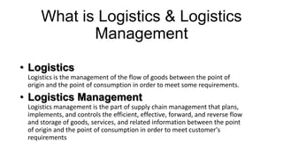 What is Logistics & Logistics
Management
• Logistics
Logistics is the management of the flow of goods between the point of
origin and the point of consumption in order to meet some requirements.

• Logistics Management
Logistics management is the part of supply chain management that plans,
implements, and controls the efficient, effective, forward, and reverse flow
and storage of goods, services, and related information between the point
of origin and the point of consumption in order to meet customer's
requirements

 