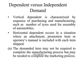 101
Dependent versus Independent
Demand
• Vertical dependent is characterized by
sequence of purchasing and manufacturing,
such as number of tyres used for assembly
of automobiles.
• Horizontal dependent occurs in a situation
where an attachment, promotion item or
operator‟s manual is included with each item
shipped.
(a) The demanded item may not be required to
complete the manufacturing process but may
be needed to complete the marketing process.
Zubin Poonawalla
 