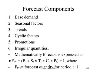 103
Forecast Components
1. Base demand
2. Seasonal factors
3. Trends
4. Cyclic factors
5. Promotions
6. Irregular quantities.
• Mathematically forecast is expressed as
Ft+1= (Bt x St x Tt x Ct x Pt) + I, where
- Ft+1= forecast quantity for period t+1Zubin Poonawalla
 