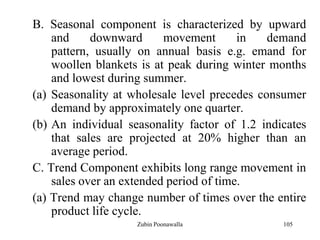 105
B. Seasonal component is characterized by upward
and downward movement in demand
pattern, usually on annual basis e.g. emand for
woollen blankets is at peak during winter months
and lowest during summer.
(a) Seasonality at wholesale level precedes consumer
demand by approximately one quarter.
(b) An individual seasonality factor of 1.2 indicates
that sales are projected at 20% higher than an
average period.
C. Trend Component exhibits long range movement in
sales over an extended period of time.
(a) Trend may change number of times over the entire
product life cycle.
Zubin Poonawalla
 