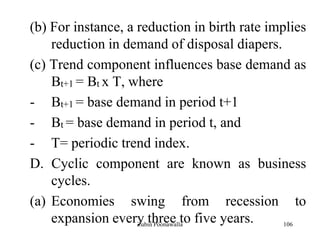 106
(b) For instance, a reduction in birth rate implies
reduction in demand of disposal diapers.
(c) Trend component influences base demand as
Bt+1 = Bt x T, where
- Bt+1 = base demand in period t+1
- Bt = base demand in period t, and
- T= periodic trend index.
D. Cyclic component are known as business
cycles.
(a) Economies swing from recession to
expansion every three to five years.Zubin Poonawalla
 