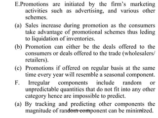 107
E.Promotions are initiated by the firm‟s marketing
activities such as advertising, and various other
schemes.
(a) Sales increase during promotion as the consumers
take advantage of promotional schemes thus leding
to liquidation of inventories.
(b) Promotion can either be the deals offered to the
consumers or deals offered to the trade (wholesalers/
retailers).
(c) Promotions if offered on regular basis at the same
time every year will resemble a seasonal component.
F. Irregular components include random or
unpredictable quantities that do not fit into any other
category hence are impossible to predict.
(a) By tracking and predicting other components the
magnitude of random component can be minimized.Zubin Poonawalla
 