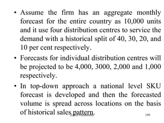 109
• Assume the firm has an aggregate monthly
forecast for the entire country as 10,000 units
and it use four distribution centres to service the
demand with a historical split of 40, 30, 20, and
10 per cent respectively.
• Forecasts for individual distribution centres will
be projected to be 4,000, 3000, 2,000 and 1,000
respectively.
• In top-down approach a national level SKU
forecast is developed and then the forecasted
volume is spread across locations on the basis
of historical sales pattern.Zubin Poonawalla
 