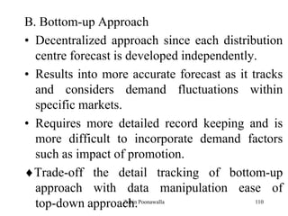 110
B. Bottom-up Approach
• Decentralized approach since each distribution
centre forecast is developed independently.
• Results into more accurate forecast as it tracks
and considers demand fluctuations within
specific markets.
• Requires more detailed record keeping and is
more difficult to incorporate demand factors
such as impact of promotion.
Trade-off the detail tracking of bottom-up
approach with data manipulation ease of
top-down approach.Zubin Poonawalla
 