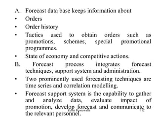 112
A. Forecast data base keeps information about
• Orders
• Order history
• Tactics used to obtain orders such as
promotions, schemes, special promotional
programmes.
• State of economy and competitive actions.
B. Forecast process integrates forecast
techniques, support system and administration.
• Two prominently used forecasting techniques are
time series and correlation modelling.
• Forecast support system is the capability to gather
and analyze data, evaluate impact of
promotion, develop forecast and communicate to
the relevant personnel.
Zubin Poonawalla
 