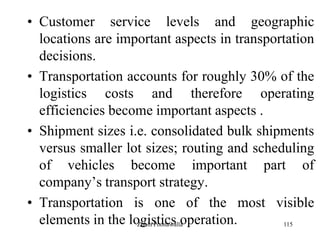 115
• Customer service levels and geographic
locations are important aspects in transportation
decisions.
• Transportation accounts for roughly 30% of the
logistics costs and therefore operating
efficiencies become important aspects .
• Shipment sizes i.e. consolidated bulk shipments
versus smaller lot sizes; routing and scheduling
of vehicles become important part of
company‟s transport strategy.
• Transportation is one of the most visible
elements in the logistics operation.Zubin Poonawalla
 