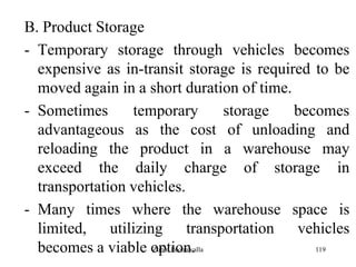 119
B. Product Storage
- Temporary storage through vehicles becomes
expensive as in-transit storage is required to be
moved again in a short duration of time.
- Sometimes temporary storage becomes
advantageous as the cost of unloading and
reloading the product in a warehouse may
exceed the daily charge of storage in
transportation vehicles.
- Many times where the warehouse space is
limited, utilizing transportation vehicles
becomes a viable option.Zubin Poonawalla
 