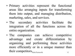 12
• Primary activities represent the functional
areas like arranging inputs for transforming
them into output, and managing distribution,
marketing, sales, and services.
• The secondary activities facilitate the
integration of all the functions across the
entire organization.
• The companies can achieve competitive
advantage and create differentiation by
organizing and performing these activities
more efficiently or in a unique manner than
their competitors.Zubin Poonawalla
 
