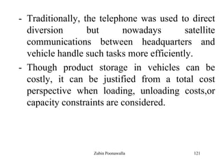 121
- Traditionally, the telephone was used to direct
diversion but nowadays satellite
communications between headquarters and
vehicle handle such tasks more efficiently.
- Though product storage in vehicles can be
costly, it can be justified from a total cost
perspective when loading, unloading costs,or
capacity constraints are considered.
Zubin Poonawalla
 