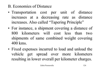 124
B. Economies of Distance
• Transportation cost per unit of distance
increases at a decreasing rate as distance
increases. Also called “Tapering Principle”
• For instance, a shipment covering a distance of
800 kilometers will cost less than two
shipments of same combined weight covering
400 kms.
• Fixed expenses incurred to load and unload the
vehicle get spread over more kilometers
resulting in lower overall per kilometer charges.
Zubin Poonawalla
 