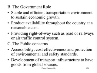 128
B. The Government Role
• Stable and efficient transportation environment
to sustain economic growth.
• Product availability throughout the country at a
reasonable cost.
• Providing right-of-way such as road or railways
or air traffic control system.
C. The Public concerns
• Accessibility, cost effectiveness and protection
of environmental and safety standards.
• Development of transport infrastructure to have
goods from global sources.
Zubin Poonawalla
 