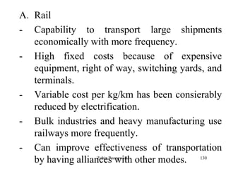 130
A. Rail
- Capability to transport large shipments
economically with more frequency.
- High fixed costs because of expensive
equipment, right of way, switching yards, and
terminals.
- Variable cost per kg/km has been consierably
reduced by electrification.
- Bulk industries and heavy manufacturing use
railways more frequently.
- Can improve effectiveness of transportation
by having alliances with other modes.Zubin Poonawalla
 