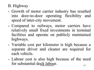 131
B. Highway
- Growth of motor carrier industry has resulted
into door-to-door operating flexibility and
speed of inter-city movement.
- Compared to railways, motor carriers have
relatively small fixed investments in terminal
facilities and operate on publicly maintained
highways.
- Variable cost per kilometer is high because a
separate driver and cleaner are required for
each vehicle.
- Labour cost is also high because of the need
for substantial dock labour.Zubin Poonawalla
 