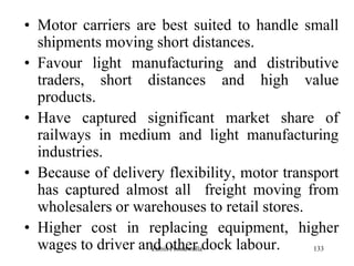 133
• Motor carriers are best suited to handle small
shipments moving short distances.
• Favour light manufacturing and distributive
traders, short distances and high value
products.
• Have captured significant market share of
railways in medium and light manufacturing
industries.
• Because of delivery flexibility, motor transport
has captured almost all freight moving from
wholesalers or warehouses to retail stores.
• Higher cost in replacing equipment, higher
wages to driver and other dock labour.Zubin Poonawalla
 