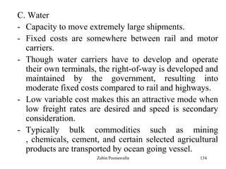 134
C. Water
- Capacity to move extremely large shipments.
- Fixed costs are somewhere between rail and motor
carriers.
- Though water carriers have to develop and operate
their own terminals, the right-of-way is developed and
maintained by the government, resulting into
moderate fixed costs compared to rail and highways.
- Low variable cost makes this an attractive mode when
low freight rates are desired and speed is secondary
consideration.
- Typically bulk commodities such as mining
, chemicals, cement, and certain selected agricultural
products are transported by ocean going vessel.
Zubin Poonawalla
 