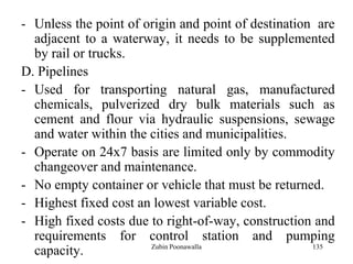135
- Unless the point of origin and point of destination are
adjacent to a waterway, it needs to be supplemented
by rail or trucks.
D. Pipelines
- Used for transporting natural gas, manufactured
chemicals, pulverized dry bulk materials such as
cement and flour via hydraulic suspensions, sewage
and water within the cities and municipalities.
- Operate on 24x7 basis are limited only by commodity
changeover and maintenance.
- No empty container or vehicle that must be returned.
- Highest fixed cost an lowest variable cost.
- High fixed costs due to right-of-way, construction and
requirements for control station and pumping
capacity. Zubin Poonawalla
 