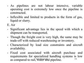 136
- As pipelines are not labour intensive, variable
operating cost is extremely low once the pipeline is
constructed.
- Inflexible and limited to products in the form of gas,
liquid or slurry.
E. Air
- Significant advantage lies in the speed with which a
shipment can be transported.
- Though the freight cost is very high, the same may be
trade-off with reduced warehousing or inventory.
- Characterized by load size constraints and aircraft
availability.
- Fixed cost associated with aircraft purchase and
requirements for specialized handling systems is low
as compared to rail, water and pipeline.Zubin Poonawalla
 