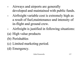 137
- Airways and airports are generally
developed and maintained with public funds.
- Airfreight variable cost is extremely high as
a result of fuel,maintenance and intensity of
in-flight and ground crew.
- Airfreight is justified in following situations:
(a) High value products
(b) Perishables
(c) Limited marketing period.
(d) Emergency.
Zubin Poonawalla
 