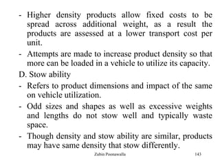 143
- Higher density products allow fixed costs to be
spread across additional weight, as a result the
products are assessed at a lower transport cost per
unit.
- Attempts are made to increase product density so that
more can be loaded in a vehicle to utilize its capacity.
D. Stow ability
- Refers to product dimensions and impact of the same
on vehicle utilization.
- Odd sizes and shapes as well as excessive weights
and lengths do not stow well and typically waste
space.
- Though density and stow ability are similar, products
may have same density that stow differently.
Zubin Poonawalla
 