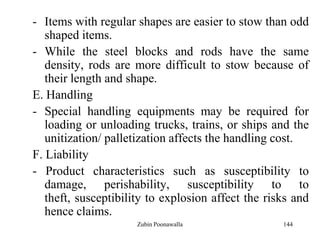 144
- Items with regular shapes are easier to stow than odd
shaped items.
- While the steel blocks and rods have the same
density, rods are more difficult to stow because of
their length and shape.
E. Handling
- Special handling equipments may be required for
loading or unloading trucks, trains, or ships and the
unitization/ palletization affects the handling cost.
F. Liability
- Product characteristics such as susceptibility to
damage, perishability, susceptibility to to
theft, susceptibility to explosion affect the risks and
hence claims.
Zubin Poonawalla
 