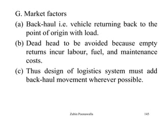 145
G. Market factors
(a) Back-haul i.e. vehicle returning back to the
point of origin with load.
(b) Dead head to be avoided because empty
returns incur labour, fuel, and maintenance
costs.
(c) Thus design of logistics system must add
back-haul movement wherever possible.
Zubin Poonawalla
 