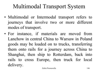 146
Multimodal Transport System
• Multimodal or Intermodal transport refers to
journeys that involve two or more different
modes of transport.
• For instance, if materials are moved from
Lanchow in central China to Warsaw in Poland
goods may be loaded on to trucks, transferring
them onto rails for a journey across China to
Shanghai, then ship to Rotterdam, back into
rails to cross Europe, then truck for local
delivery.
Zubin Poonawalla
 