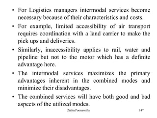 147
• For Logistics managers intermodal services become
necessary because of their characteristics and costs.
• For example, limited accessibility of air transport
requires coordination with a land carrier to make the
pick ups and deliveries.
• Similarly, inaccessibility applies to rail, water and
pipeline but not to the motor which has a definite
advantage here.
• The intermodal services maximizes the primary
advantages inherent in the combined modes and
minimize their disadvantages.
• The combined services will have both good and bad
aspects of the utilized modes.
Zubin Poonawalla
 