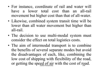 148
• For instance, coordinate of rail and water will
have a lower total cost than an all-rail
movement but higher cost than that of all-water.
• Likewise, combined system transit time will be
lower than all water movement but higher than
all-rail.
• The decision to use multi-modal system must
consider the effect on total logistics costs.
• The aim of intermodal transport is to combine
the benefits of several separate modes but avoid
the disadvantages of each, like, combining the
low cost of shipping with flexibility of the road,
or getting the speed of air with the cost of road.Zubin Poonawalla
 